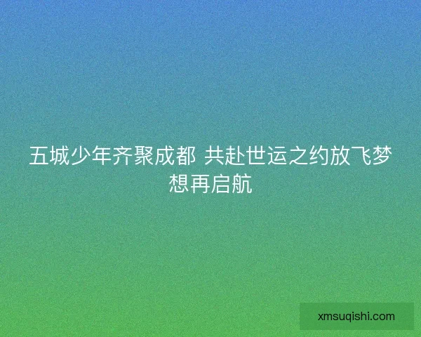 五城少年齐聚成都 共赴世运之约放飞梦想再启航